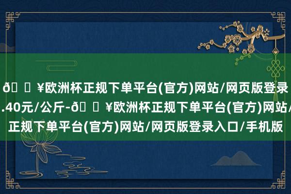 🔥欧洲杯正规下单平台(官方)网站/网页版登录入口/手机版出入13.40元/公斤-🔥欧洲杯正规下单平台(官方)网站/网页版登录入口/手机版