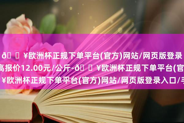 🔥欧洲杯正规下单平台(官方)网站/网页版登录入口/手机版当日最高报价12.00元/公斤-🔥欧洲杯正规下单平台(官方)网站/网页版登录入口/手机版