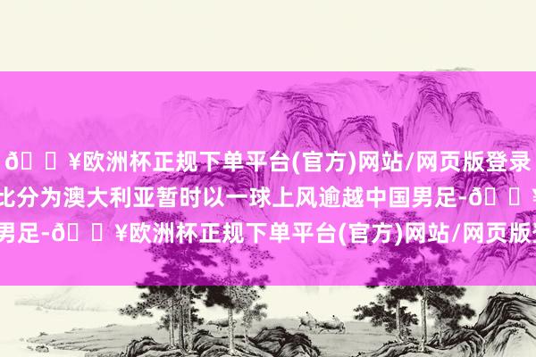 🔥欧洲杯正规下单平台(官方)网站/网页版登录入口/手机版记分板上的比分为澳大利亚暂时以一球上风逾越中国男足-🔥欧洲杯正规下单平台(官方)网站/网页版登录入口/手机版