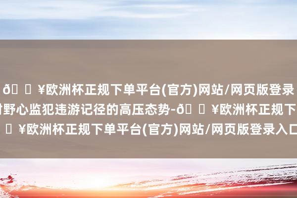 🔥欧洲杯正规下单平台(官方)网站/网页版登录入口/手机版效率酿成对野心监犯违游记径的高压态势-🔥欧洲杯正规下单平台(官方)网站/网页版登录入口/手机版