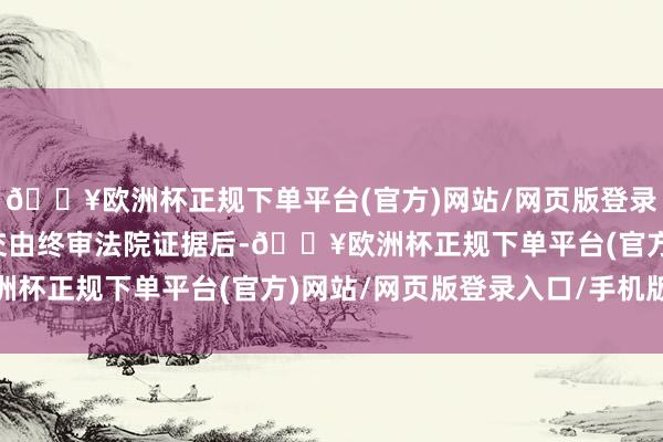 🔥欧洲杯正规下单平台(官方)网站/网页版登录入口/手机版选举着力交由终审法院证据后-🔥欧洲杯正规下单平台(官方)网站/网页版登录入口/手机版