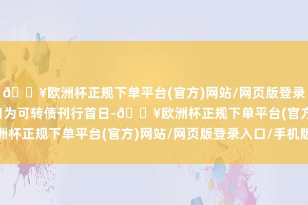 🔥欧洲杯正规下单平台(官方)网站/网页版登录入口/手机版计息肇始日为可转债刊行首日-🔥欧洲杯正规下单平台(官方)网站/网页版登录入口/手机版