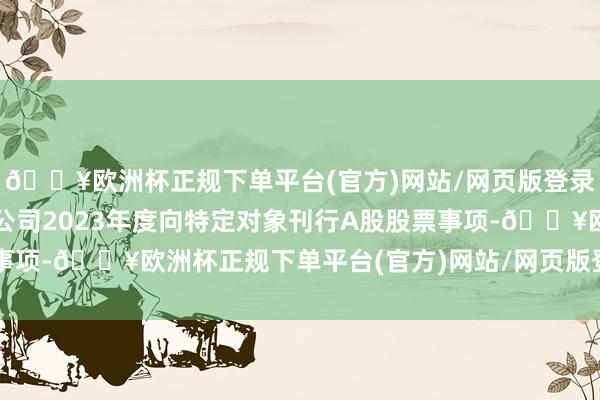 🔥欧洲杯正规下单平台(官方)网站/网页版登录入口/手机版决定断绝公司2023年度向特定对象刊行A股股票事项-🔥欧洲杯正规下单平台(官方)网站/网页版登录入口/手机版