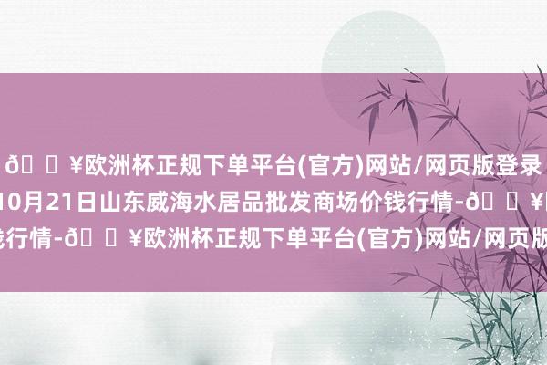 🔥欧洲杯正规下单平台(官方)网站/网页版登录入口/手机版2024年10月21日山东威海水居品批发商场价钱行情-🔥欧洲杯正规下单平台(官方)网站/网页版登录入口/手机版