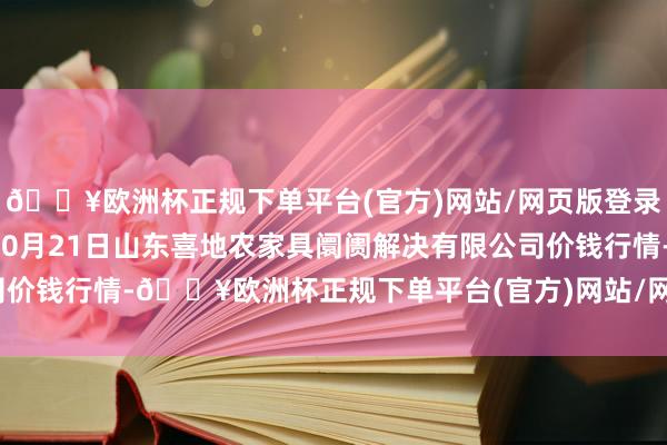 🔥欧洲杯正规下单平台(官方)网站/网页版登录入口/手机版2024年10月21日山东喜地农家具阛阓解决有限公司价钱行情-🔥欧洲杯正规下单平台(官方)网站/网页版登录入口/手机版