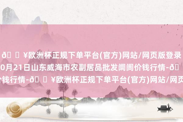 🔥欧洲杯正规下单平台(官方)网站/网页版登录入口/手机版2024年10月21日山东威海市农副居品批发阛阓价钱行情-🔥欧洲杯正规下单平台(官方)网站/网页版登录入口/手机版