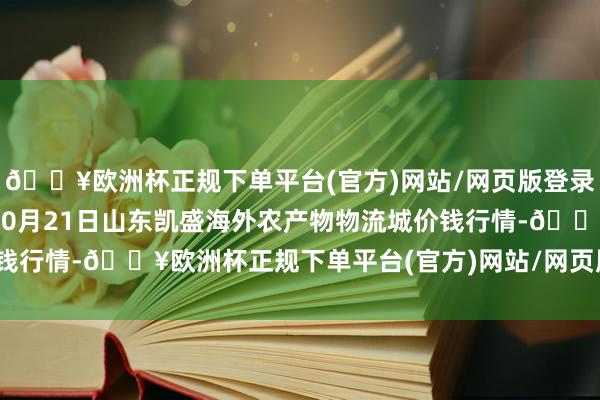 🔥欧洲杯正规下单平台(官方)网站/网页版登录入口/手机版2024年10月21日山东凯盛海外农产物物流城价钱行情-🔥欧洲杯正规下单平台(官方)网站/网页版登录入口/手机版