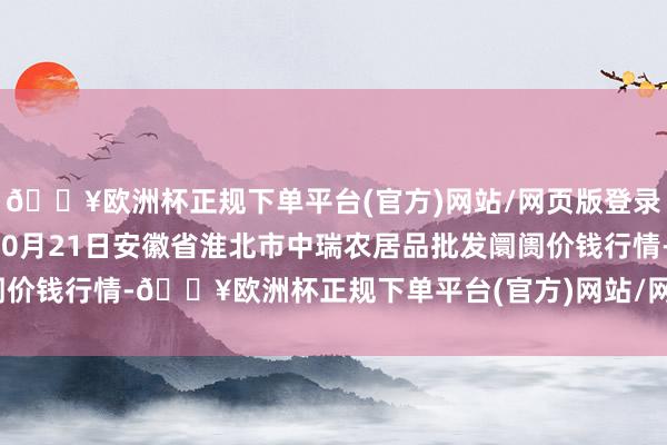 🔥欧洲杯正规下单平台(官方)网站/网页版登录入口/手机版2024年10月21日安徽省淮北市中瑞农居品批发阛阓价钱行情-🔥欧洲杯正规下单平台(官方)网站/网页版登录入口/手机版