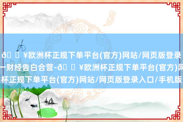 🔥欧洲杯正规下单平台(官方)网站/网页版登录入口/手机版举报  第一财经告白合营-🔥欧洲杯正规下单平台(官方)网站/网页版登录入口/手机版