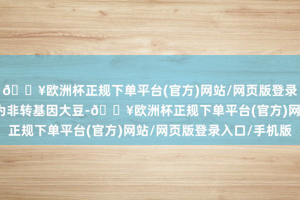 🔥欧洲杯正规下单平台(官方)网站/网页版登录入口/手机版其所在物为非转基因大豆-🔥欧洲杯正规下单平台(官方)网站/网页版登录入口/手机版