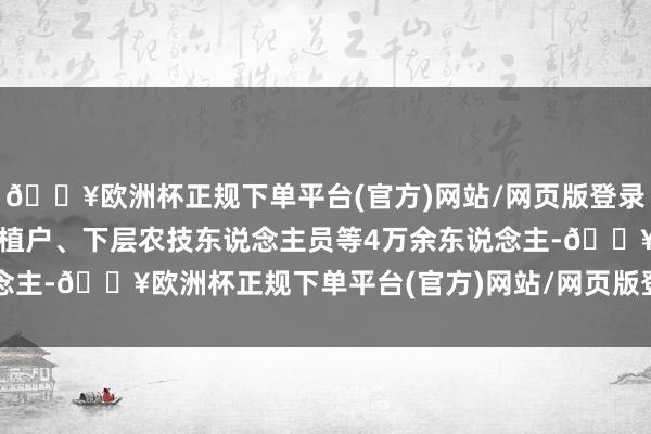 🔥欧洲杯正规下单平台(官方)网站/网页版登录入口/手机版累计培训栽植户、下层农技东说念主员等4万余东说念主-🔥欧洲杯正规下单平台(官方)网站/网页版登录入口/手机版