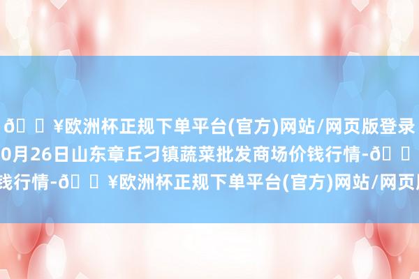 🔥欧洲杯正规下单平台(官方)网站/网页版登录入口/手机版2024年10月26日山东章丘刁镇蔬菜批发商场价钱行情-🔥欧洲杯正规下单平台(官方)网站/网页版登录入口/手机版