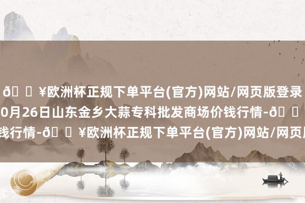 🔥欧洲杯正规下单平台(官方)网站/网页版登录入口/手机版2024年10月26日山东金乡大蒜专科批发商场价钱行情-🔥欧洲杯正规下单平台(官方)网站/网页版登录入口/手机版