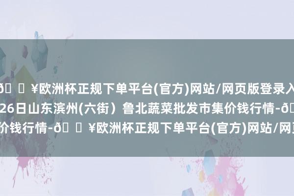 🔥欧洲杯正规下单平台(官方)网站/网页版登录入口/手机版2024年10月26日山东滨州(六街）鲁北蔬菜批发市集价钱行情-🔥欧洲杯正规下单平台(官方)网站/网页版登录入口/手机版