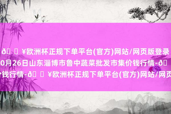 🔥欧洲杯正规下单平台(官方)网站/网页版登录入口/手机版2024年10月26日山东淄博市鲁中蔬菜批发市集价钱行情-🔥欧洲杯正规下单平台(官方)网站/网页版登录入口/手机版