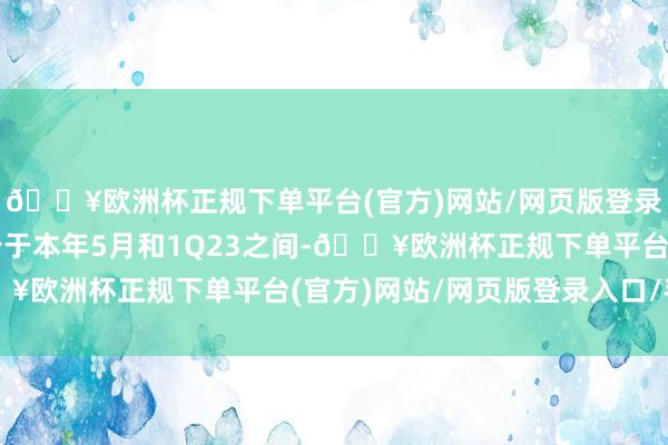 🔥欧洲杯正规下单平台(官方)网站/网页版登录入口/手机版现时或介于本年5月和1Q23之间-🔥欧洲杯正规下单平台(官方)网站/网页版登录入口/手机版