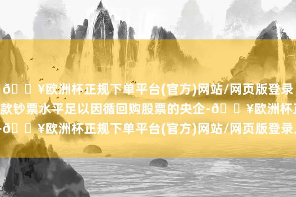 🔥欧洲杯正规下单平台(官方)网站/网页版登录入口/手机版现款流或现款钞票水平足以因循回购股票的央企-🔥欧洲杯正规下单平台(官方)网站/网页版登录入口/手机版