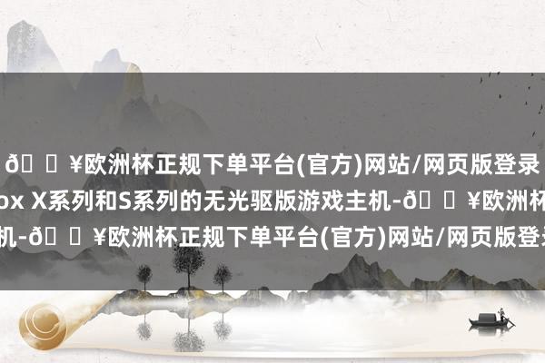 🔥欧洲杯正规下单平台(官方)网站/网页版登录入口/手机版包括Xbox X系列和S系列的无光驱版游戏主机-🔥欧洲杯正规下单平台(官方)网站/网页版登录入口/手机版