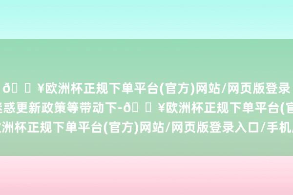 🔥欧洲杯正规下单平台(官方)网站/网页版登录入口/手机版在大限度迷惑更新政策等带动下-🔥欧洲杯正规下单平台(官方)网站/网页版登录入口/手机版