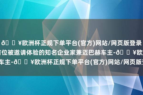 🔥欧洲杯正规下单平台(官方)网站/网页版登录入口/手机版    看成首位被邀请体验的知名企业家兼迈巴赫车主-🔥欧洲杯正规下单平台(官方)网站/网页版登录入口/手机版