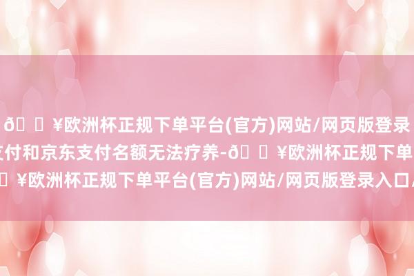 🔥欧洲杯正规下单平台(官方)网站/网页版登录入口/手机版不外微信支付和京东支付名额无法疗养-🔥欧洲杯正规下单平台(官方)网站/网页版登录入口/手机版