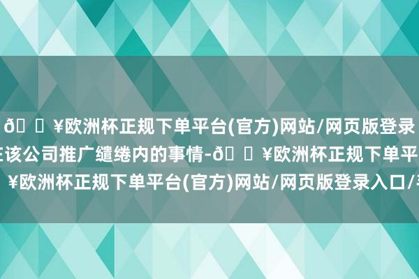 🔥欧洲杯正规下单平台(官方)网站/网页版登录入口/手机版这是一件在该公司推广缱绻内的事情-🔥欧洲杯正规下单平台(官方)网站/网页版登录入口/手机版