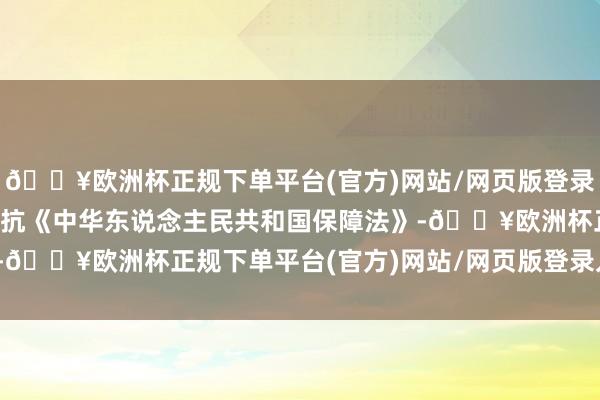 🔥欧洲杯正规下单平台(官方)网站/网页版登录入口/手机版这种行径违抗《中华东说念主民共和国保障法》-🔥欧洲杯正规下单平台(官方)网站/网页版登录入口/手机版