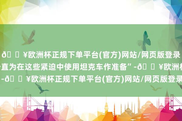 🔥欧洲杯正规下单平台(官方)网站/网页版登录入口/手机版敌东谈主一直为在这些紧迫中使用坦克车作准备”-🔥欧洲杯正规下单平台(官方)网站/网页版登录入口/手机版