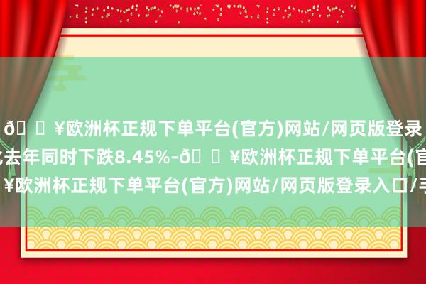 🔥欧洲杯正规下单平台(官方)网站/网页版登录入口/手机版同口径比去年同时下跌8.45%-🔥欧洲杯正规下单平台(官方)网站/网页版登录入口/手机版