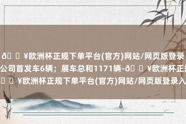 🔥欧洲杯正规下单平台(官方)网站/网页版登录入口/手机版其中跨国公司首发车6辆；展车总和1171辆-🔥欧洲杯正规下单平台(官方)网站/网页版登录入口/手机版