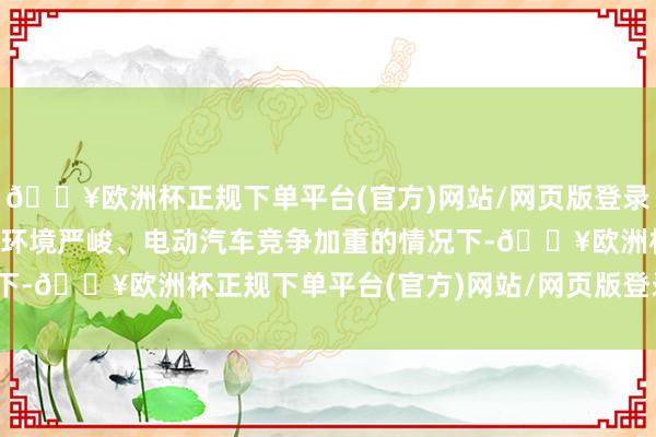 🔥欧洲杯正规下单平台(官方)网站/网页版登录入口/手机版　　而在经济环境严峻、电动汽车竞争加重的情况下-🔥欧洲杯正规下单平台(官方)网站/网页版登录入口/手机版