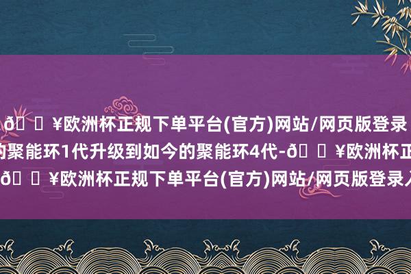 🔥欧洲杯正规下单平台(官方)网站/网页版登录入口/手机版已从领先的聚能环1代升级到如今的聚能环4代-🔥欧洲杯正规下单平台(官方)网站/网页版登录入口/手机版