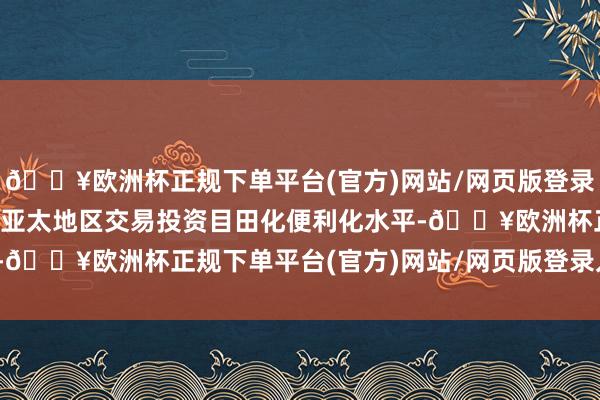 🔥欧洲杯正规下单平台(官方)网站/网页版登录入口/手机版悉力于普及亚太地区交易投资目田化便利化水平-🔥欧洲杯正规下单平台(官方)网站/网页版登录入口/手机版