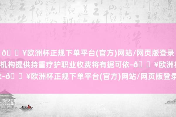 🔥欧洲杯正规下单平台(官方)网站/网页版登录入口/手机版各地区医疗机构提供持重疗护职业收费将有据可依-🔥欧洲杯正规下单平台(官方)网站/网页版登录入口/手机版