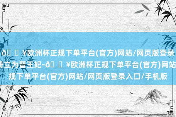 🔥欧洲杯正规下单平台(官方)网站/网页版登录入口/手机版萧皇后被册立为晋王妃-🔥欧洲杯正规下单平台(官方)网站/网页版登录入口/手机版