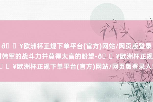 🔥欧洲杯正规下单平台(官方)网站/网页版登录入口/手机版好意思军对韩军的战斗力并莫得太高的盼望-🔥欧洲杯正规下单平台(官方)网站/网页版登录入口/手机版