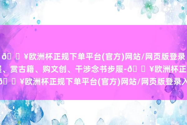 🔥欧洲杯正规下单平台(官方)网站/网页版登录入口/手机版游园、看展、赏古籍、购文创、干涉念书步履-🔥欧洲杯正规下单平台(官方)网站/网页版登录入口/手机版