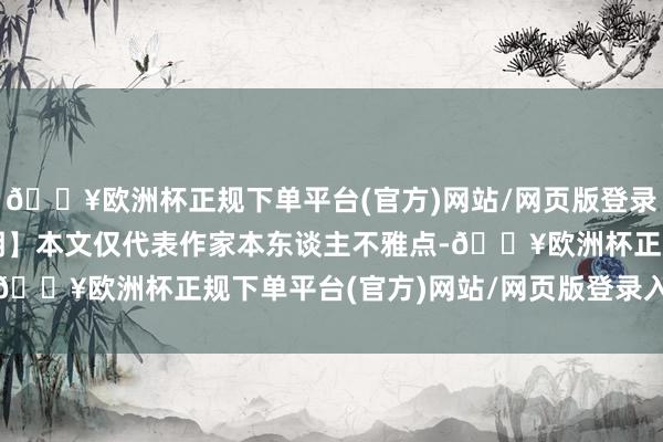 🔥欧洲杯正规下单平台(官方)网站/网页版登录入口/手机版【免责声明】本文仅代表作家本东谈主不雅点-🔥欧洲杯正规下单平台(官方)网站/网页版登录入口/手机版