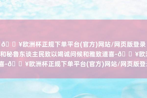 🔥欧洲杯正规下单平台(官方)网站/网页版登录入口/手机版向秘鲁政府和秘鲁东谈主民致以竭诚问候和雅致道喜-🔥欧洲杯正规下单平台(官方)网站/网页版登录入口/手机版