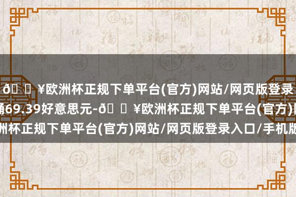 🔥欧洲杯正规下单平台(官方)网站/网页版登录入口/手机版收于每桶69.39好意思元-🔥欧洲杯正规下单平台(官方)网站/网页版登录入口/手机版