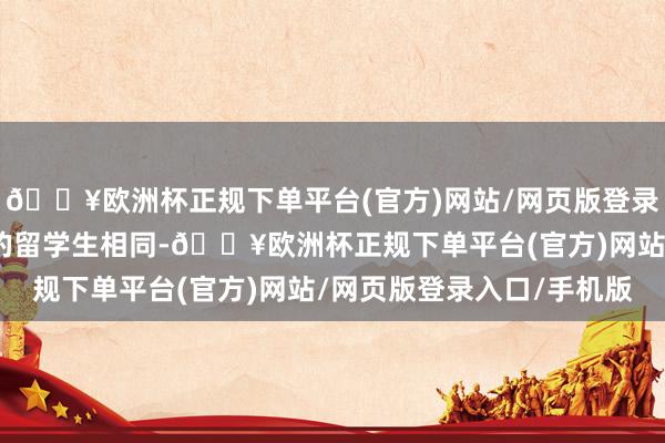 🔥欧洲杯正规下单平台(官方)网站/网页版登录入口/手机版像大部分的留学生相同-🔥欧洲杯正规下单平台(官方)网站/网页版登录入口/手机版