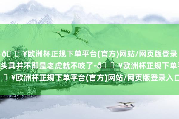 🔥欧洲杯正规下单平台(官方)网站/网页版登录入口/手机版”　　“戴上头具并不即是老虎就不咬了-🔥欧洲杯正规下单平台(官方)网站/网页版登录入口/手机版