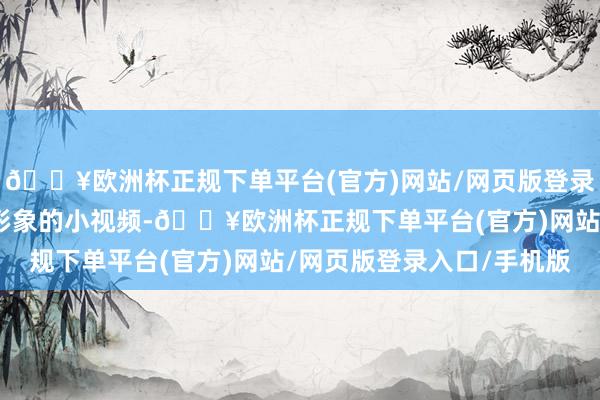 🔥欧洲杯正规下单平台(官方)网站/网页版登录入口/手机版用无邪、形象的小视频-🔥欧洲杯正规下单平台(官方)网站/网页版登录入口/手机版