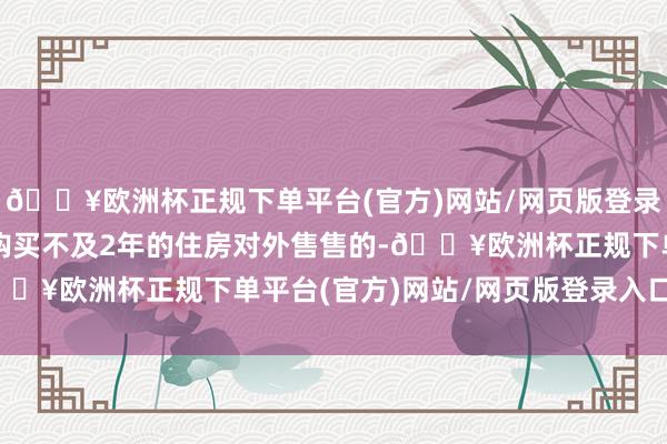 🔥欧洲杯正规下单平台(官方)网站/网页版登录入口/手机版个东谈主购买不及2年的住房对外售售的-🔥欧洲杯正规下单平台(官方)网站/网页版登录入口/手机版