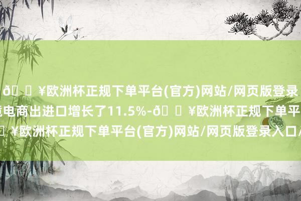 🔥欧洲杯正规下单平台(官方)网站/网页版登录入口/手机版我国跨境电商出进口增长了11.5%-🔥欧洲杯正规下单平台(官方)网站/网页版登录入口/手机版