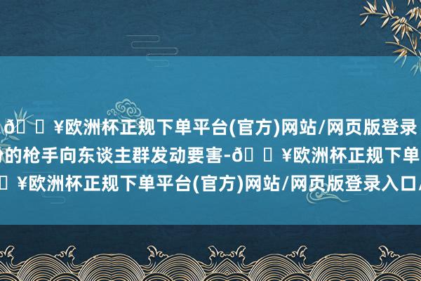 🔥欧洲杯正规下单平台(官方)网站/网页版登录入口/手机版有不解身份的枪手向东谈主群发动要害-🔥欧洲杯正规下单平台(官方)网站/网页版登录入口/手机版