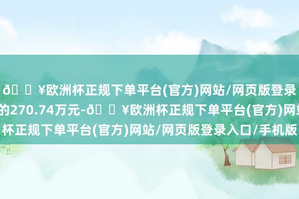 🔥欧洲杯正规下单平台(官方)网站/网页版登录入口/手机版践诺目的270.74万元-🔥欧洲杯正规下单平台(官方)网站/网页版登录入口/手机版