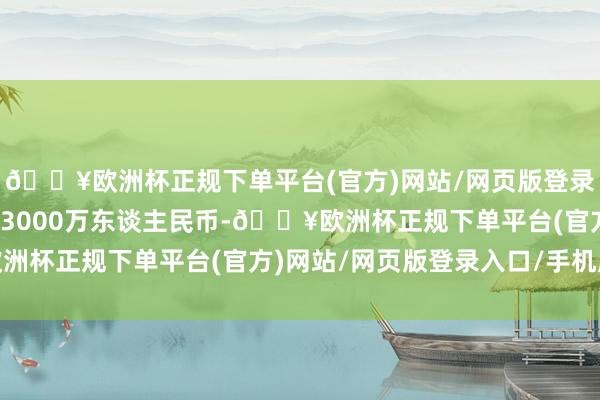 🔥欧洲杯正规下单平台(官方)网站/网页版登录入口/手机版注册成本3000万东谈主民币-🔥欧洲杯正规下单平台(官方)网站/网页版登录入口/手机版