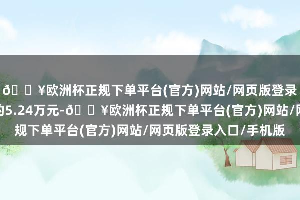 🔥欧洲杯正规下单平台(官方)网站/网页版登录入口/手机版现实目的5.24万元-🔥欧洲杯正规下单平台(官方)网站/网页版登录入口/手机版