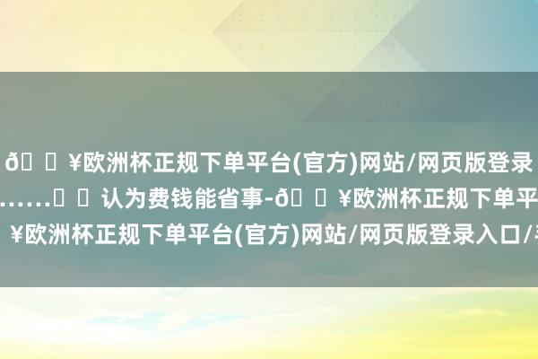 🔥欧洲杯正规下单平台(官方)网站/网页版登录入口/手机版不外保退”……  认为费钱能省事-🔥欧洲杯正规下单平台(官方)网站/网页版登录入口/手机版